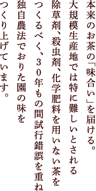 本来のお茶の「味合い」を届ける。大規模生産地では特に難しいとされる除草剤、殺虫剤、化学肥料を用いない茶をつくるべく、30年もの間試行錯誤を重ねつくりあげています。